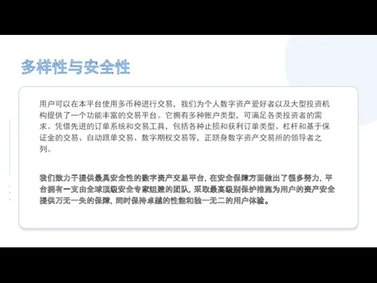 多样性与安全性 用户可以在本平台使用多币种进行交易，我们为个人数字资产爱好者以及大型投资机构提供了一个功能丰富的交易平台。它拥有多种账户类型，可满足各类投资者的需求。凭借先进的订单系统和交易工具，包括各种止损和获利订单类型、杠杆和基于保证金的交易、自动跟单交易、数字期权交易等，正跻身数字资产交易所的领导者之列。 我们致力于提供最具安全性的数字资产交易平台，在安全保障方面做出了很多努力，平台拥有一支由全球顶级安全专家组建的团队，采取最高级别保护措施为用户的资产安全提供万无一失的保障，同时保持卓越的性能和独一无二的用户体验。