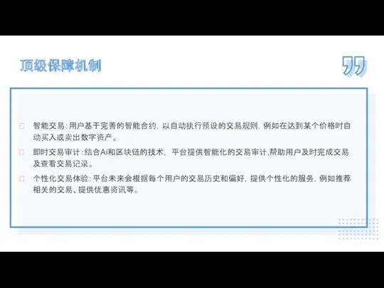 智能交易：用户基于完善的智能合约，以自动执行预设的交易规则，例如在达到某个价格时自动买入或卖出数字资产。 即时交易审计：结合Ai和区块链的技术， 平台提供智能化的交易审计,帮助用户及时完成交易及查看交易记录。 个性化交易体验：平台未来会根据每个用户的交易历史和偏好，提供个性化的服务，例如推荐相关的交易、提供优惠资讯等。 顶级保障机制