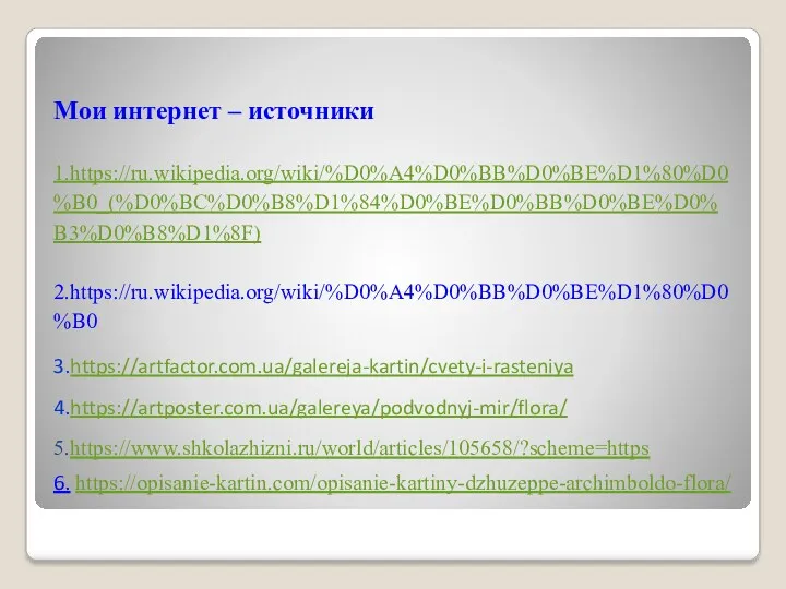 Мои интернет – источники 1.https://ru.wikipedia.org/wiki/%D0%A4%D0%BB%D0%BE%D1%80%D0%B0_(%D0%BC%D0%B8%D1%84%D0%BE%D0%BB%D0%BE%D0%B3%D0%B8%D1%8F) 2.https://ru.wikipedia.org/wiki/%D0%A4%D0%BB%D0%BE%D1%80%D0%B0 3.https://artfactor.com.ua/galereja-kartin/cvety-i-rasteniya 4.https://artposter.com.ua/galereya/podvodnyj-mir/flora/ 5.https://www.shkolazhizni.ru/world/articles/105658/?scheme=https 6. https://opisanie-kartin.com/opisanie-kartiny-dzhuzeppe-archimboldo-flora/