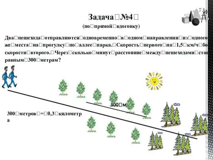 Задачаꢀ№4ꢀ (поꢀпрямойꢀвдогонку) Дваꢀпешеходаꢀотправляютсяꢀодновременноꢀвꢀодномꢀнаправленииꢀизꢀодногоꢀиꢀтогоꢀ жеꢀместаꢀнаꢀпрогулкуꢀпоꢀаллееꢀпарка.ꢀСкоростьꢀпервогоꢀнаꢀ1,5ꢀкм/чꢀбольшеꢀ скоростиꢀвторого.ꢀЧерезꢀсколькоꢀминутꢀрасстояниеꢀмеждуꢀпешеходамиꢀстанетꢀ равнымꢀ300ꢀметрам? 300ꢀм 300ꢀметровꢀ=ꢀ0,3ꢀкилометра