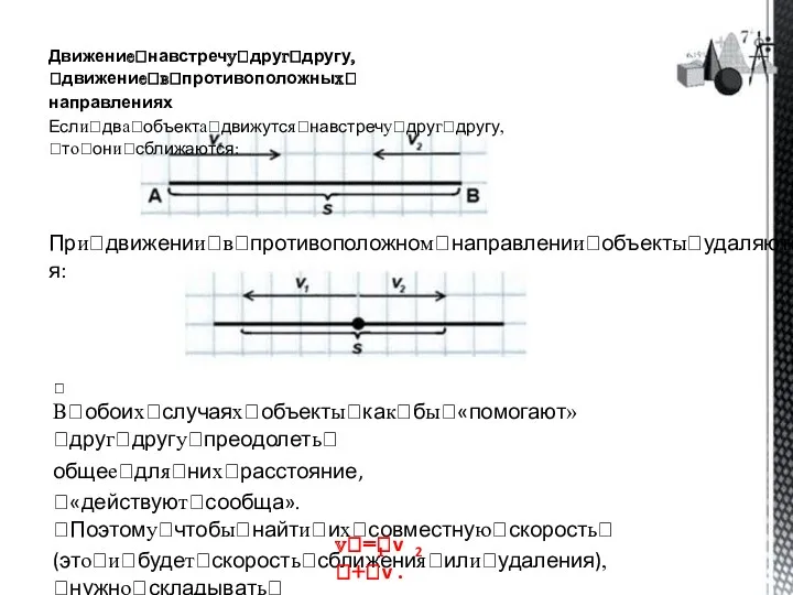 Движениеꢀнавстречуꢀдругꢀдругу,ꢀдвижениеꢀвꢀпротивоположныхꢀ направлениях Еслиꢀдваꢀобъектаꢀдвижутсяꢀнавстречуꢀдругꢀдругу,ꢀтоꢀониꢀсближаются: Приꢀдвиженииꢀвꢀпротивоположномꢀнаправленииꢀобъектыꢀудаляются: ꢀ Вꢀобоихꢀслучаяхꢀобъектыꢀкакꢀбыꢀ«помогают»ꢀдругꢀдругуꢀпреодолетьꢀ общееꢀдляꢀнихꢀрасстояние, ꢀ«действуютꢀсообща».ꢀПоэтомуꢀчтобыꢀнайтиꢀихꢀсовместнуюꢀскоростьꢀ (этоꢀиꢀбудетꢀскоростьꢀсближенияꢀилиꢀудаления),ꢀнужноꢀскладыватьꢀ скоростиꢀобъектов: vꢀ=ꢀv ꢀ+ꢀv . 1 2