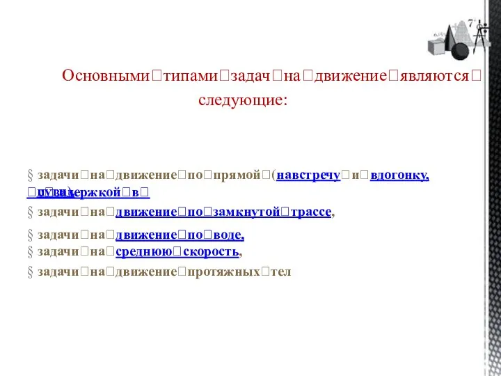 Основнымиꢀтипамиꢀзадачꢀнаꢀдвижениеꢀявляютсяꢀ следующие: § задачиꢀнаꢀдвижениеꢀпоꢀпрямойꢀ(навстречуꢀиꢀвдогонку,ꢀсꢀзадержкойꢀвꢀ пути), § задачиꢀнаꢀдвижениеꢀпоꢀзамкнутойꢀтрассе, § задачиꢀнаꢀдвижениеꢀпоꢀводе, § задачиꢀнаꢀсреднююꢀскорость, § задачиꢀнаꢀдвижениеꢀпротяжныхꢀтел
