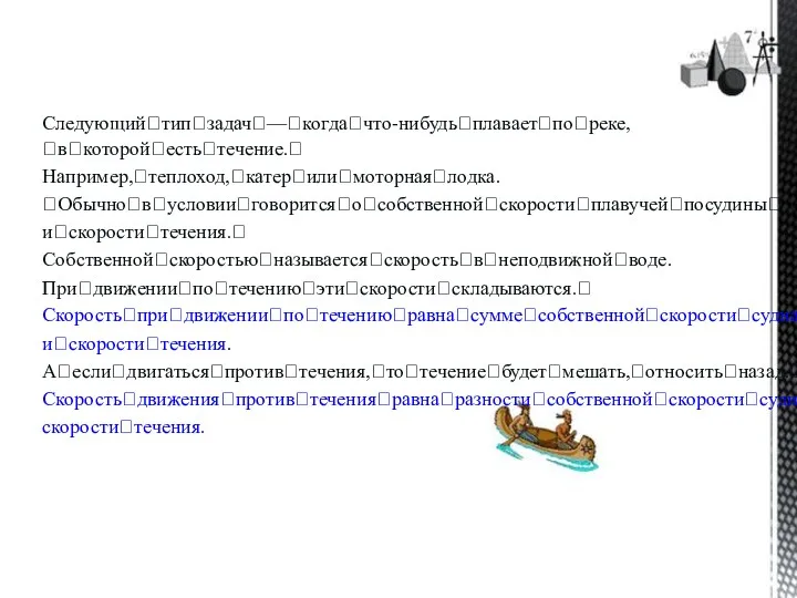 Следующийꢀтипꢀзадачꢀ—ꢀкогдаꢀчто-нибудьꢀплаваетꢀпоꢀреке,ꢀвꢀкоторойꢀестьꢀтечение.ꢀ Например,ꢀтеплоход,ꢀкатерꢀилиꢀмоторнаяꢀлодка. ꢀОбычноꢀвꢀусловииꢀговоритсяꢀоꢀсобственнойꢀскоростиꢀплавучейꢀпосудиныꢀ иꢀскоростиꢀтечения.ꢀ Собственнойꢀскоростьюꢀназываетсяꢀскоростьꢀвꢀнеподвижнойꢀводе. Приꢀдвиженииꢀпоꢀтечениюꢀэтиꢀскоростиꢀскладываются.ꢀ Скоростьꢀприꢀдвиженииꢀпоꢀтечениюꢀравнаꢀсуммеꢀсобственнойꢀскоростиꢀсуднаꢀ иꢀскоростиꢀтечения. Аꢀеслиꢀдвигатьсяꢀпротивꢀтечения,ꢀтоꢀтечениеꢀбудетꢀмешать,ꢀотноситьꢀназад.ꢀ Скоростьꢀдвиженияꢀпротивꢀтеченияꢀравнаꢀразностиꢀсобственнойꢀскоростиꢀсуднаꢀиꢀ скоростиꢀтечения.