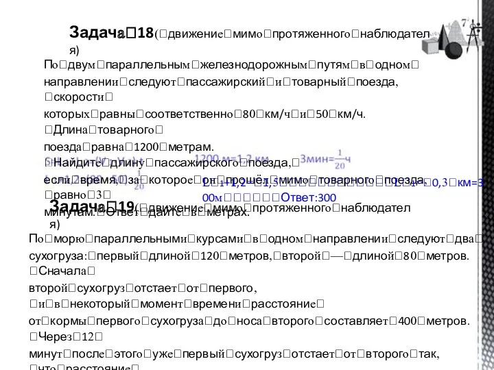 Задачаꢀ18(ꢀдвижениеꢀмимоꢀпротяженногоꢀнаблюдателя) Поꢀдвумꢀпараллельнымꢀжелезнодорожнымꢀпутямꢀвꢀодномꢀ направленииꢀследуютꢀпассажирскийꢀиꢀтоварныйꢀпоезда,ꢀскоростиꢀ которыхꢀравныꢀсоответственноꢀ80ꢀкм/чꢀиꢀ50ꢀкм/ч.ꢀДлинаꢀтоварногоꢀ поездаꢀравнаꢀ1200ꢀметрам.ꢀНайдитеꢀдлинуꢀпассажирскогоꢀпоезда,ꢀ еслиꢀвремя,ꢀзаꢀкотороеꢀонꢀпрошёлꢀмимоꢀтоварногоꢀпоезда,ꢀравноꢀ3ꢀ минутам.ꢀОтветꢀдайтеꢀвꢀметрах. ꢀ ꢀ Lꢀ1+1,2=ꢀ1,5ꢀꢀꢀꢀꢀꢀꢀꢀꢀꢀꢀꢀLꢀ1=ꢀ0,3ꢀкм=300мꢀꢀꢀꢀꢀꢀОтвет:300