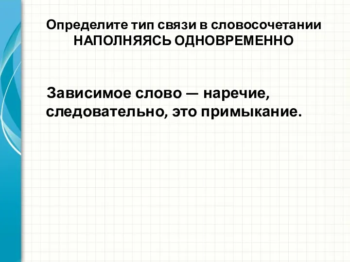 Определите тип связи в словосочетании НАПОЛНЯЯСЬ ОДНОВРЕМЕННО Зависимое слово — наречие, следовательно, это примыкание.