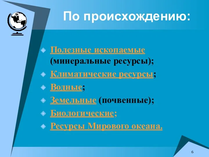 По происхождению: Полезные ископаемые (минеральные ресурсы); Климатические ресурсы; Водные; Земельные (почвенные); Биологические; Ресурсы Мирового океана.