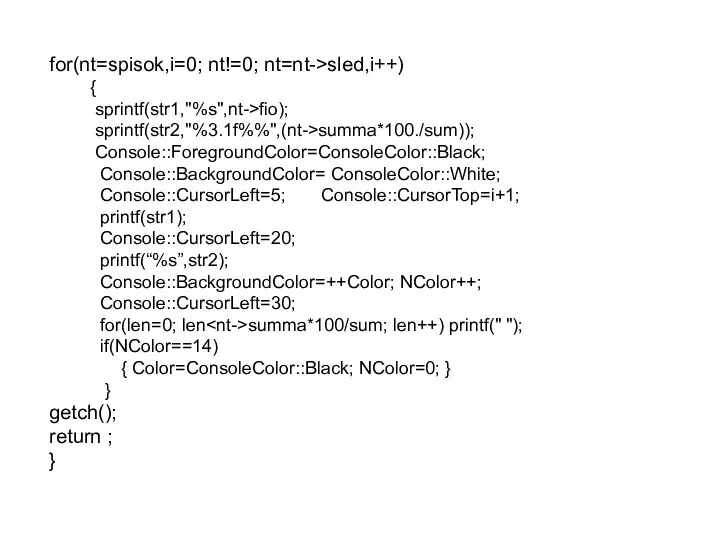 for(nt=spisok,i=0; nt!=0; nt=nt->sled,i++) { sprintf(str1,"%s",nt->fio); sprintf(str2,"%3.1f%%",(nt->summa*100./sum)); Console::ForegroundColor=ConsoleColor::Black; Console::BackgroundColor= ConsoleColor::White; Console::CursorLeft=5;