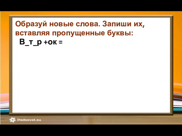 В_т_р +ок = Образуй новые слова. Запиши их, вставляя пропущенные