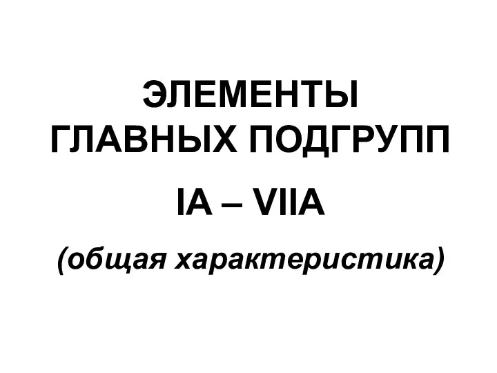 ЭЛЕМЕНТЫ ГЛАВНЫХ ПОДГРУПП IA – VIIA (общая характеристика)