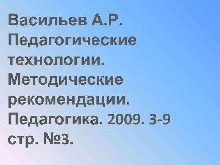 Васильев А.Р. Педагогические технологии. Методические рекомендации. Педагогика. 2009. 3-9 стр. №3.