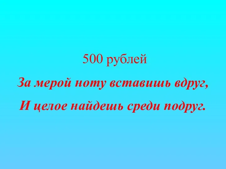 500 рублей За мерой ноту вставишь вдруг, И целое найдешь среди подруг.