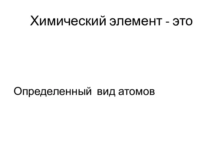 Химический элемент - это Определенный вид атомов