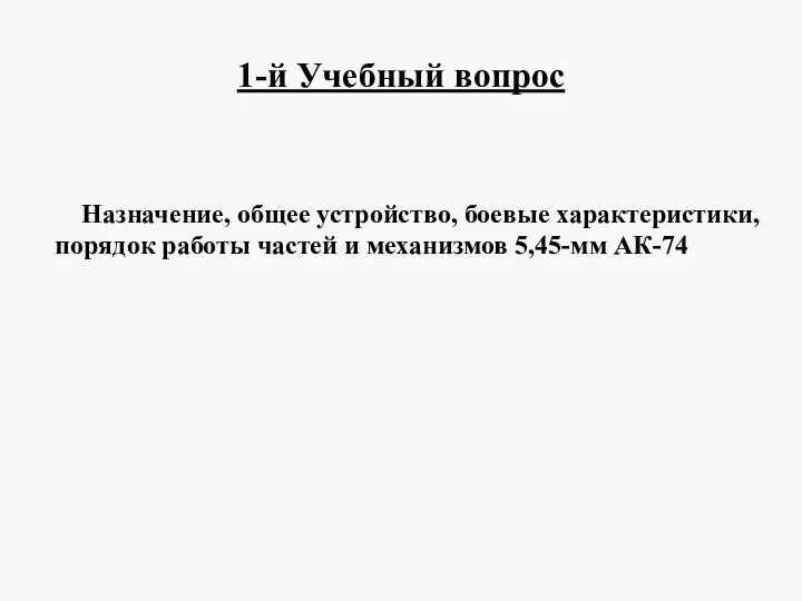 1-й Учебный вопрос Назначение, общее устройство, боевые характеристики, порядок работы частей и механизмов 5,45-мм АК-74