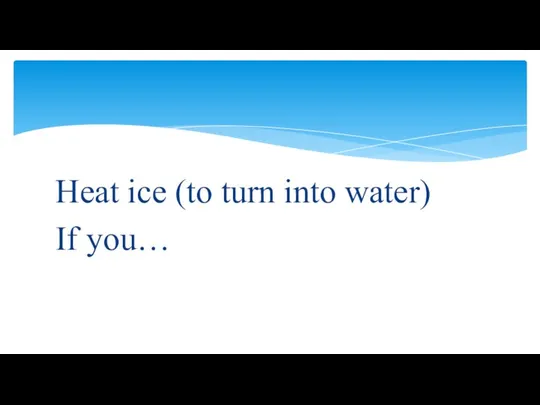 Heat ice (to turn into water) If you…