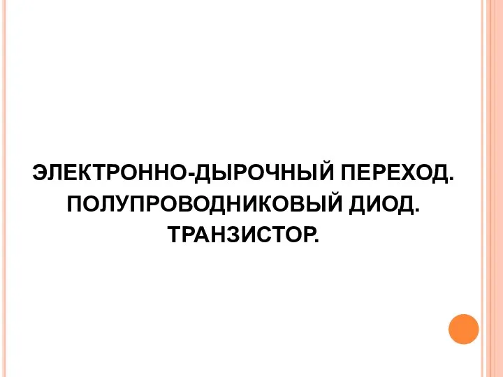 ЭЛЕКТРОННО-ДЫРОЧНЫЙ ПЕРЕХОД. ПОЛУПРОВОДНИКОВЫЙ ДИОД. ТРАНЗИСТОР.