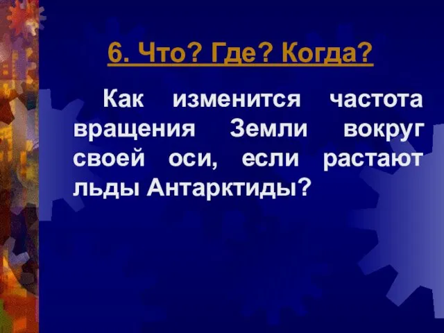 6. Что? Где? Когда? Как изменится частота вращения Земли вокруг своей оси, если растают льды Антарктиды?