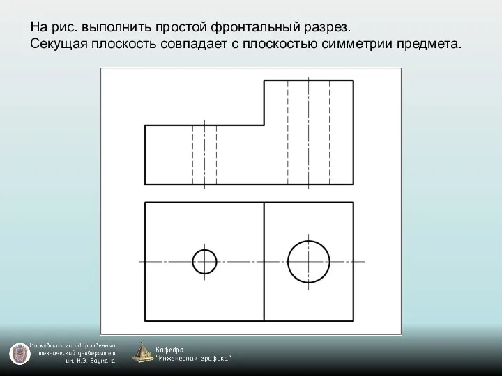 На рис. выполнить простой фронтальный разрез. Секущая плоскость совпадает с плоскостью симметрии предмета.