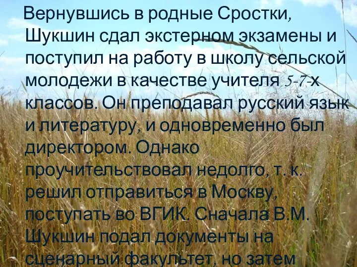 Вернувшись в родные Сростки, Шукшин сдал экстерном экзамены и поступил