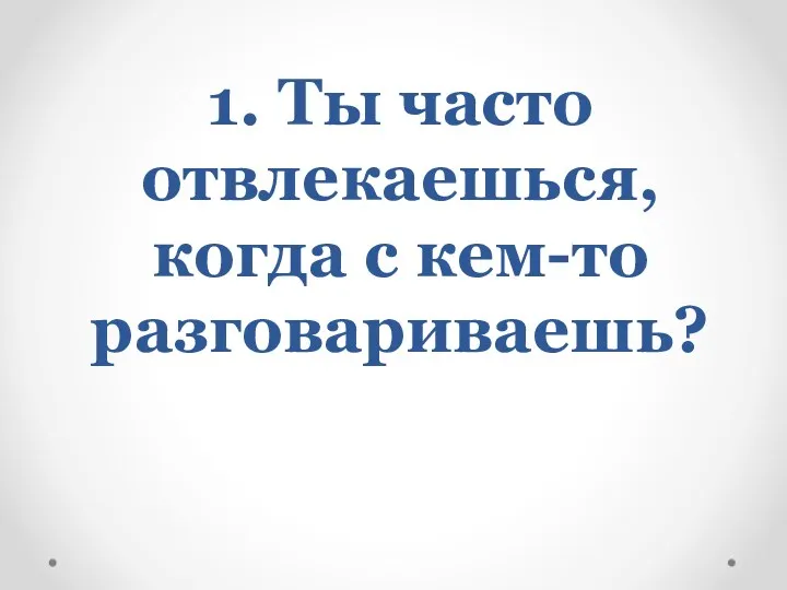 1. Ты часто отвлекаешься, когда с кем-то разговариваешь?