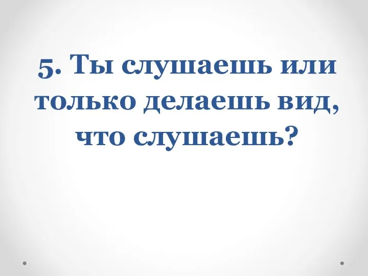 5. Ты слушаешь или только делаешь вид, что слушаешь?