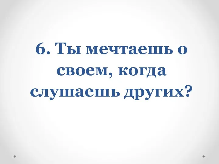 6. Ты мечтаешь о своем, когда слушаешь других?