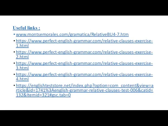 Useful links : www.montsemorales.com/gramatica/RelativeBU4-7.htm https://www.perfect-english-grammar.com/relative-clauses-exercise-1.html https://www.perfect-english-grammar.com/relative-clauses-exercise-2.html https://www.perfect-english-grammar.com/relative-clauses-exercise-3.html https://www.perfect-english-grammar.com/relative-clauses-exercise-4.html https://englishteststore.net/index.php?option=com_content&view=article&id=1741%3Aenglish-grammar-relative-clauses-test-006&catid=132&Itemid=321#gsc.tab=0