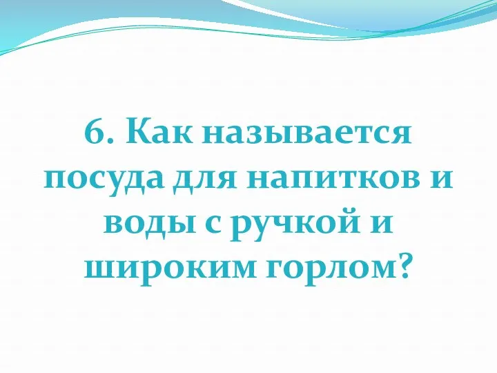 6. Как называется посуда для напитков и воды с ручкой и широким горлом?