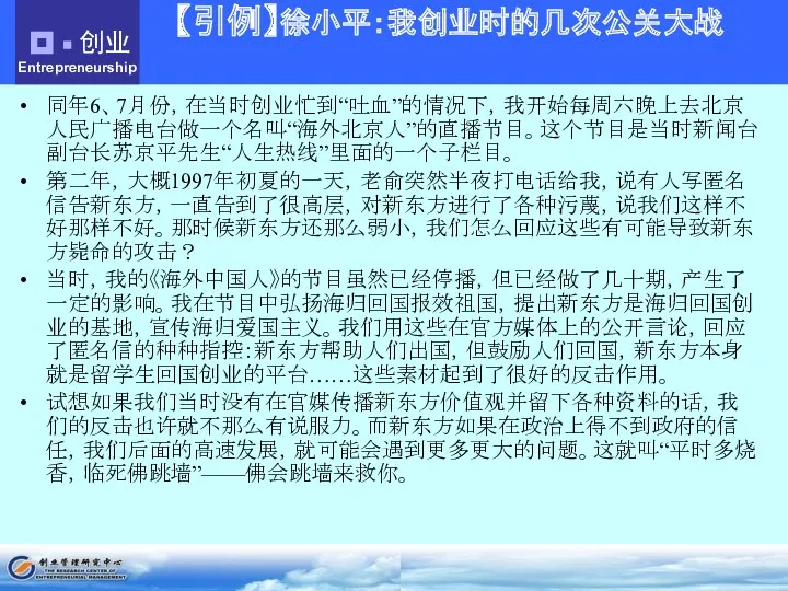 【引例】徐小平：我创业时的几次公关大战 同年6、7月份，在当时创业忙到“吐血”的情况下，我开始每周六晚上去北京人民广播电台做一个名叫“海外北京人”的直播节目。这个节目是当时新闻台副台长苏京平先生“人生热线”里面的一个子栏目。 第二年，大概1997年初夏的一天，老俞突然半夜打电话给我，说有人写匿名信告新东方，一直告到了很高层，对新东方进行了各种污蔑，说我们这样不好那样不好。那时候新东方还那么弱小，我们怎么回应这些有可能导致新东方毙命的攻击？ 当时，我的《海外中国人》的节目虽然已经停播，但已经做了几十期，产生了一定的影响。我在节目中弘扬海归回国报效祖国，提出新东方是海归回国创业的基地，宣传海归爱国主义。我们用这些在官方媒体上的公开言论，回应了匿名信的种种指控：新东方帮助人们出国，但鼓励人们回国，新东方本身就是留学生回国创业的平台……这些素材起到了很好的反击作用。 试想如果我们当时没有在官媒传播新东方价值观并留下各种资料的话，我们的反击也许就不那么有说服力。而新东方如果在政治上得不到政府的信任，我们后面的高速发展，就可能会遇到更多更大的问题。这就叫“平时多烧香，临死佛跳墙”——佛会跳墙来救你。