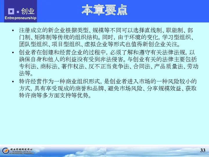 本章要点 注册成立的新企业根据类型、规模等不同可以选择直线制、职能制、部门制、矩阵制等传统的组织结构。同时，由于环境的变化，学习型组织、团队型组织、项目型组织、虚拟企业等形式也值得新创企业关注。 创业者在创建和经营企业的过程中，必须了解和遵守有关法律法规，以确保自身和他人的利益没有受到非法侵害。与创业有关的法律主要包括专利法、商标法、著作权法、反不正当竞争法、合同法、产品质量法、劳动法等。 特许经营作为一种商业组织形式，是创业者进入市场的一种风险较小的方式，具有享受现成的商誉和品牌、避免市场风险、分享规模效益、获取特许商等多方面支持等优势。