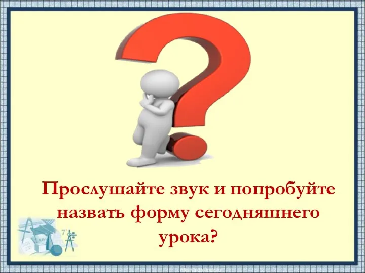 Прослушайте звук и попробуйте назвать форму сегодняшнего урока?