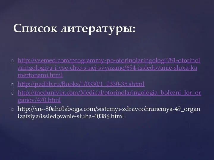 http://vsemed.com/programmy-po-otorinolaringologii/81-otorinolaringologiya-i-vse-chto-s-nej-svyazano/694-issledovanie-sluxa-kamertonami.html http://pedlib.ru/Books/1/0330/1_0330-35.shtml http://meduniver.com/Medical/otorinolaringologia_bolezni_lor_organov/470.html http://xn--80ahc0abogjs.com/sistemyi-zdravoohraneniya-49_organizatsiya/issledovanie-sluha-40386.html Список литературы: