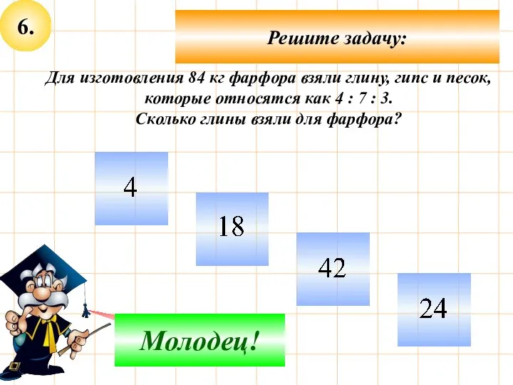 6. Решите задачу: Подумай! Молодец! Для изготовления 84 кг фарфора взяли глину, гипс