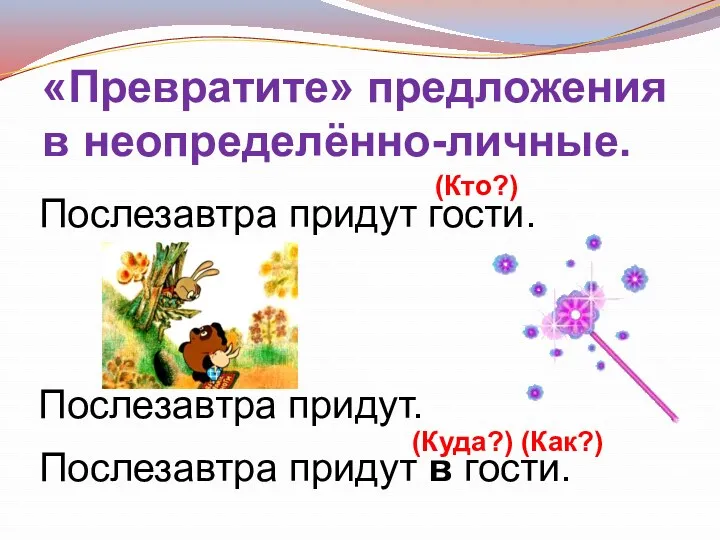 «Превратите» предложения в неопределённо-личные. Послезавтра придут. Послезавтра придут в гости. Послезавтра придут гости. (Кто?) (Куда?) (Как?)