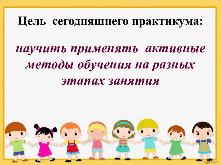 Цель сегодняшнего практикума: научить применять активные методы обучения на разных этапах занятия