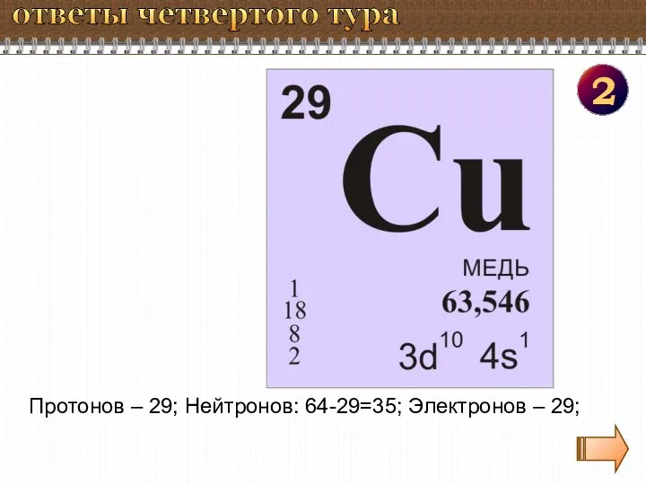 2 ответы четвертого тура Протонов – 29; Нейтронов: 64-29=35; Электронов – 29;