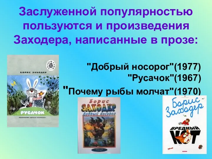Заслуженной популярностью пользуются и произведения Заходера, написанные в прозе: "Добрый носорог"(1977) "Русачок"(1967) "Почему рыбы молчат"(1970)