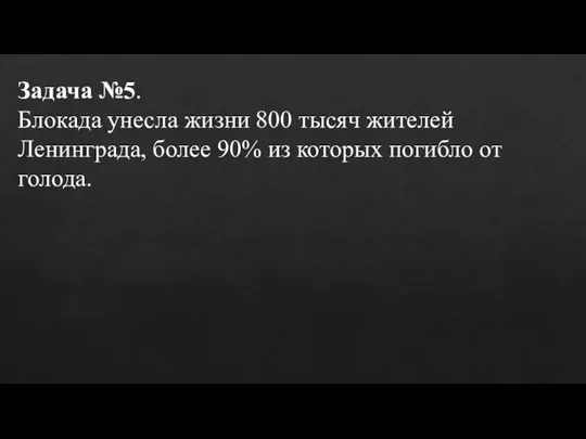 Задача №5. Блокада унесла жизни 800 тысяч жителей Ленинграда, более 90% из которых погибло от голода.