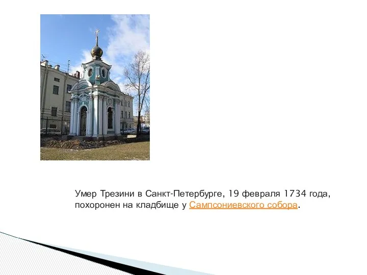 Умер Трезини в Санкт-Петербурге, 19 февраля 1734 года, похоронен на кладбище у Сампсониевского собора.