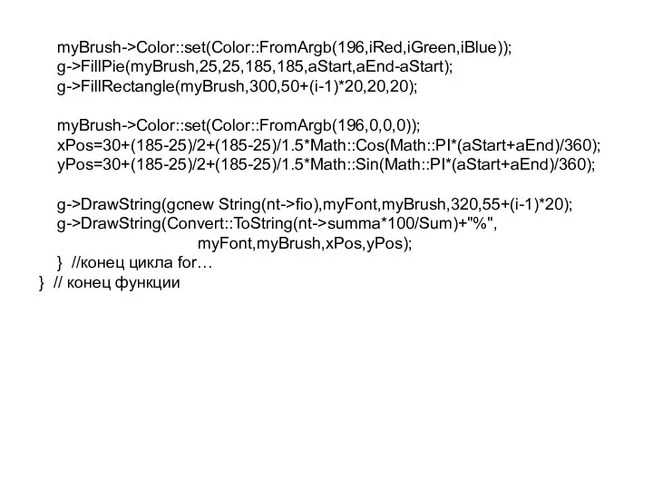 myBrush->Color::set(Color::FromArgb(196,iRed,iGreen,iBlue)); g->FillPie(myBrush,25,25,185,185,aStart,aEnd-aStart); g->FillRectangle(myBrush,300,50+(i-1)*20,20,20); myBrush->Color::set(Color::FromArgb(196,0,0,0)); xPos=30+(185-25)/2+(185-25)/1.5*Math::Cos(Math::PI*(aStart+aEnd)/360); yPos=30+(185-25)/2+(185-25)/1.5*Math::Sin(Math::PI*(aStart+aEnd)/360); g->DrawString(gcnew String(nt->fio),myFont,myBrush,320,55+(i-1)*20); g->DrawString(Convert::ToString(nt->summa*100/Sum)+"%", myFont,myBrush,xPos,yPos);
