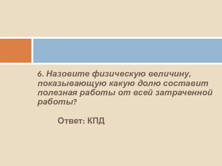 6. Назовите физическую величину, показывающую какую долю составит полезная работы от всей затраченной работы? Ответ: КПД