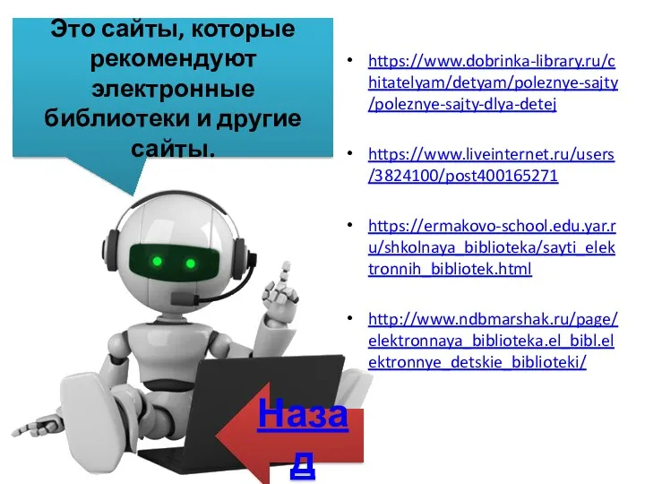 Это сайты, которые рекомендуют электронные библиотеки и другие сайты. https://www.dobrinka-library.ru/chitatelyam/detyam/poleznye-sajty/poleznye-sajty-dlya-detej https://www.liveinternet.ru/users/3824100/post400165271 https://ermakovo-school.edu.yar.ru/shkolnaya_biblioteka/sayti_elektronnih_bibliotek.html http://www.ndbmarshak.ru/page/elektronnaya_biblioteka.el_bibl.elektronnye_detskie_biblioteki/ Назад