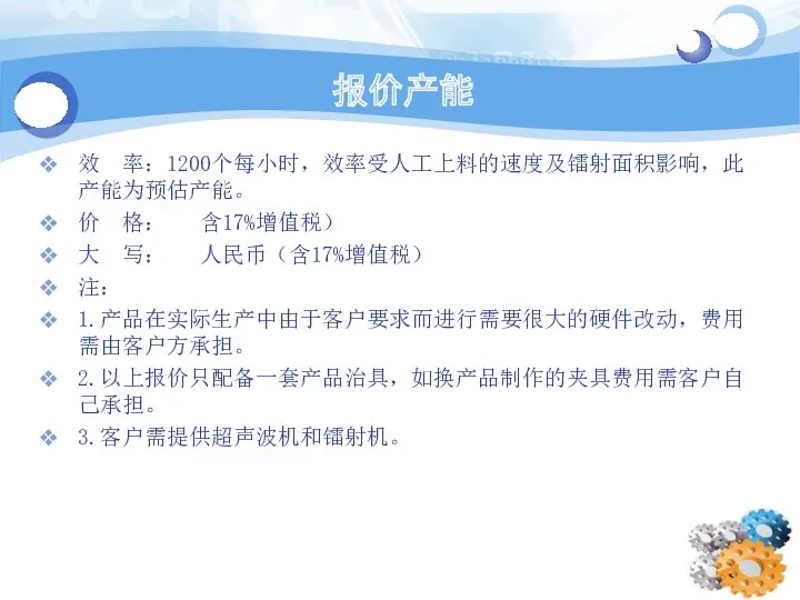 报价产能 效 率：1200个每小时，效率受人工上料的速度及镭射面积影响，此产能为预估产能。 价 格： 含17%增值税） 大 写： 人民币（含17%增值税） 注： 1.产品在实际生产中由于客户要求而进行需要很大的硬件改动，费用需由客户方承担。 2.以上报价只配备一套产品治具，如换产品制作的夹具费用需客户自己承担。 3.客户需提供超声波机和镭射机。