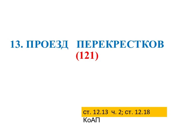 13. ПРОЕЗД ПЕРЕКРЕСТКОВ (121) ст. 12.13 ч. 2; ст. 12.18 КоАП