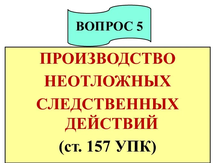 ПРОИЗВОДСТВО НЕОТЛОЖНЫХ СЛЕДСТВЕННЫХ ДЕЙСТВИЙ (ст. 157 УПК) ВОПРОС 5