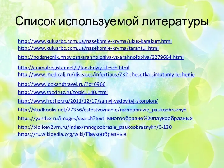 Список используемой литературы http://podsneznik.nnov.org/arahnologiya-vs-arahnofobiya/3279664.html http://www.medicalj.ru/diseases/infectious/732-chesotka-simptomy-lechenie http://animalregister.net/t/taezhnyiy-klesch.html http://www.kuluarbc.com.ua/nasekomie-kryma/ukus-karakurt.html http://www.kuluarbc.com.ua/nasekomie-kryma/tarantul.html http://www.lookandtravel.ru/?p=6966 http://www.zoodrug.ru/topic1140.html http://www.fresher.ru/2011/12/17/samyj-yadovityj-skorpion/ https://yandex.ru/images/search?text=многообразие%20паукообразных http://biolicey2vrn.ru/index/mnogoobrazie_paukoobraznykh/0-130 http://studbooks.net/77356/estestvoznanie/raznoobrazie_paukoobraznyh https://ru.wikipedia.org/wiki/Паукообразные