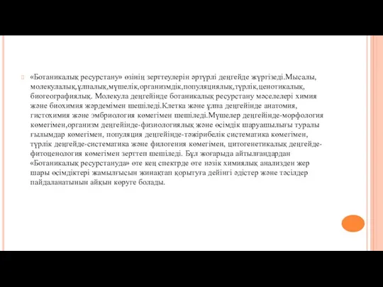 «Ботаникалық ресурстану» өзінің зерттеулерін әртүрлі деңгейде жүргізеді.Мысалы,молекулалық,ұлпалық,мүшелік,организмдік,популяциялық,түрлік,ценотикалық,биогеографиялық. Молекула деңгейінде ботаникалық ресурстану мәселелері химия