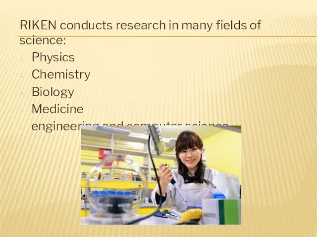 RIKEN conducts research in many fields of science: Physics Chemistry Biology Medicine engineering and computer science.