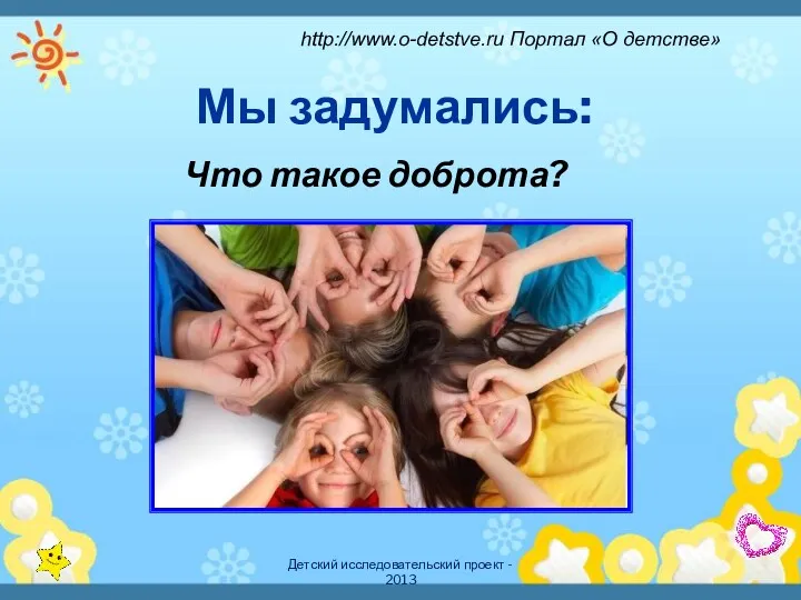 Детский исследовательский проект - 2013 Мы задумались: Что такое доброта? http://www.o-detstve.ru Портал «О детстве»