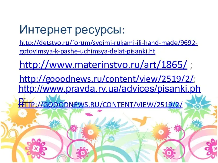 HTTP://GOOODNEWS.RU/CONTENT/VIEW/2519/2/ Интернет ресурсы: http://detstvo.ru/forum/svoimi-rukami-ili-hand-made/9692-gotovimsya-k-pashe-uchimsya-delat-pisanki.ht http://www.materinstvo.ru/art/1865/ ; http://gooodnews.ru/content/view/2519/2/; http://www.pravda.rv.ua/advices/pisanki.php;