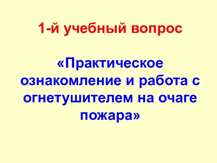 1-й учебный вопрос «Практическое ознакомление и работа с огнетушителем на очаге пожара»